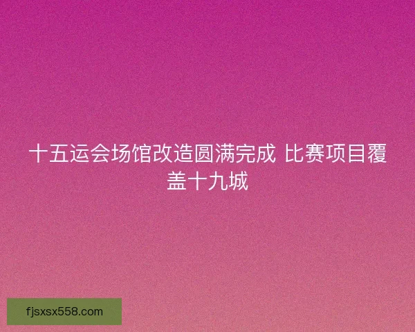 十五运会场馆改造圆满完成 比赛项目覆盖十九城