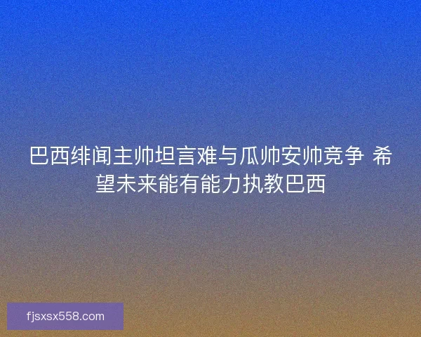 巴西绯闻主帅坦言难与瓜帅安帅竞争 希望未来能有能力执教巴西