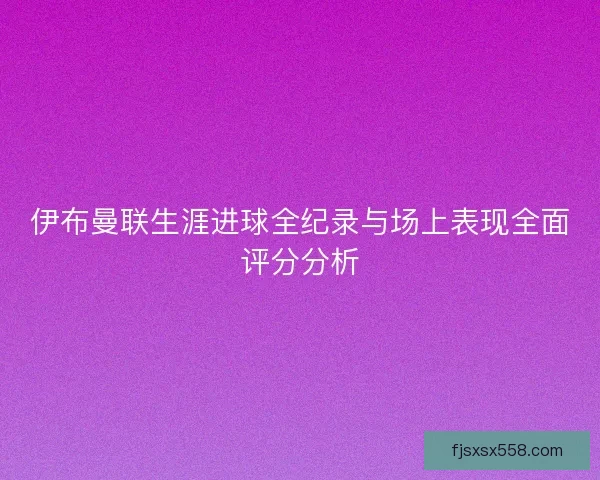 伊布曼联生涯进球全纪录与场上表现全面评分分析
