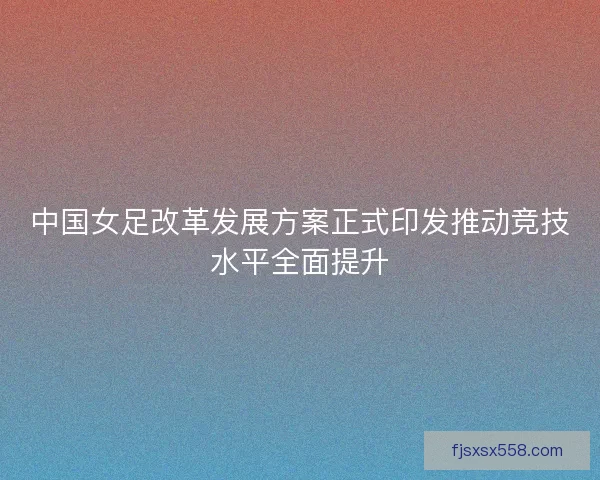 中国女足改革发展方案正式印发推动竞技水平全面提升