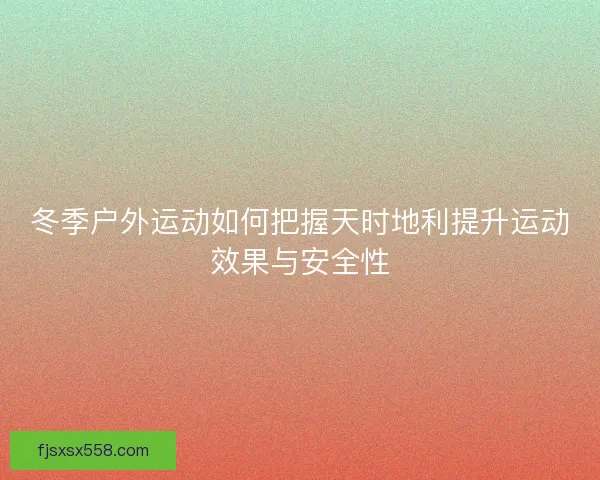 冬季户外运动如何把握天时地利提升运动效果与安全性