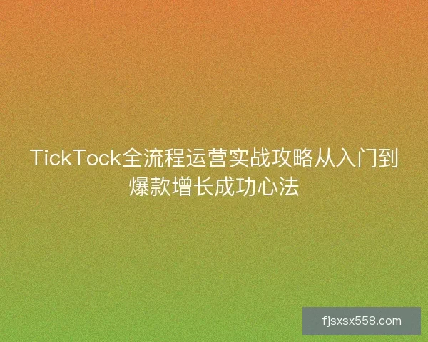 TickTock全流程运营实战攻略从入门到爆款增长成功心法